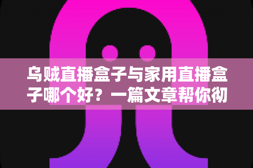 乌贼直播盒子与家用直播盒子哪个好？一篇文章帮你彻底理清选购思路