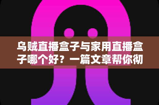 乌贼直播盒子与家用直播盒子哪个好？一篇文章帮你彻底理清选购思路