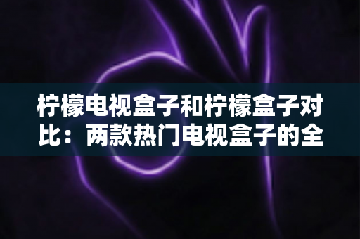 柠檬电视盒子和柠檬盒子对比：两款热门电视盒子的全方位深度评测，帮你选对不选贵
