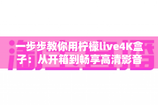 一步步教你用柠檬live4K盒子:从开箱到畅享高清影音的完整新手指南 一步步教你用柠檬live4K盒子:从开箱到畅享高清影音的完整新手指南