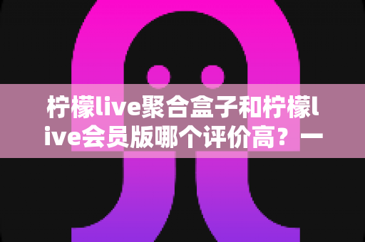 柠檬live聚合盒子和柠檬live会员版哪个评价高?一篇讲透口碑差异与选购建议的深度指南 柠檬live聚合盒子和柠檬live会员版哪个评价高?一篇讲透口碑差异与选购建议的深度指南