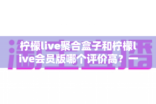 柠檬live聚合盒子和柠檬live会员版哪个评价高?一篇讲透口碑差异与选购建议的深度指南 柠檬live聚合盒子和柠檬live会员版哪个评价高?一篇讲透口碑差异与选购建议的深度指南