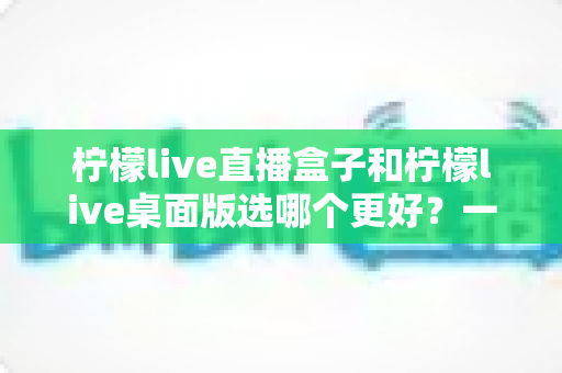 柠檬live直播盒子和柠檬live桌面版选哪个更好?一文读懂两大版本差异,找到最适合你的观影神器 柠檬live直播盒子和柠檬live桌面版选哪个更好?一文读懂两大版本差异,找到最适合你的观影神器