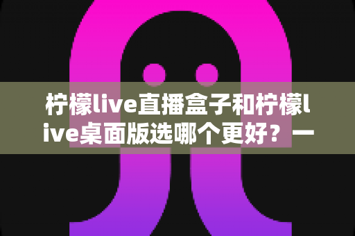柠檬live直播盒子和柠檬live桌面版选哪个更好?一文读懂两大版本差异,找到最适合你的观影神器 柠檬live直播盒子和柠檬live桌面版选哪个更好?一文读懂两大版本差异,找到最适合你的观影神器