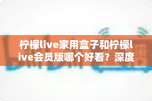 柠檬live家用盒子和柠檬live会员版哪个好看?深度对比评测与选购全攻略 柠檬live家用盒子和柠檬live会员版哪个好看?深度对比评测与选购全攻略