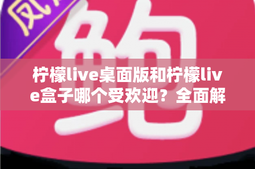 柠檬live桌面版和柠檬live盒子哪个受欢迎?全面解析两款产品的热度差异与选购指南 柠檬live桌面版和柠檬live盒子哪个受欢迎?全面解析两款产品的热度差异与选购指南