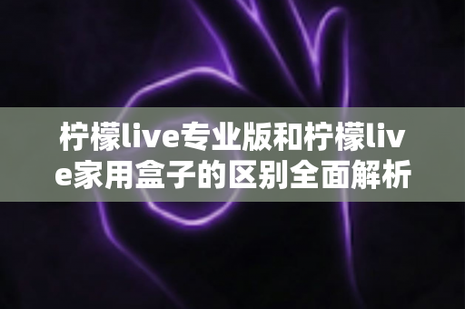 柠檬live专业版和柠檬live家用盒子的区别全面解析：选购指南帮你一次看懂两大版本