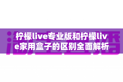 柠檬live专业版和柠檬live家用盒子的区别全面解析：选购指南帮你一次看懂两大版本