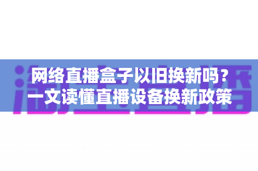 网络直播盒子以旧换新吗？一文读懂直播设备换新政策、流程与省钱技巧