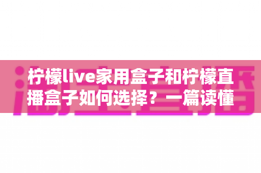柠檬live家用盒子和柠檬直播盒子如何选择?一篇读懂差异、配置与选购技巧的实用指南 柠檬live家用盒子和柠檬直播盒子如何选择?一篇读懂差异、配置与选购技巧的实用指南