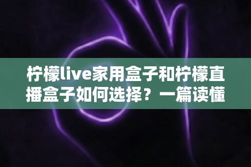 柠檬live家用盒子和柠檬直播盒子如何选择?一篇读懂差异、配置与选购技巧的实用指南 柠檬live家用盒子和柠檬直播盒子如何选择?一篇读懂差异、配置与选购技巧的实用指南