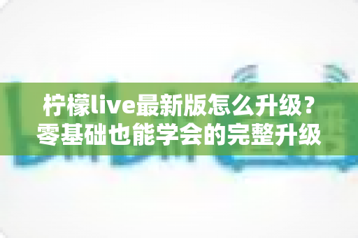柠檬live最新版怎么升级？零基础也能学会的完整升级指南与常见问题全解析