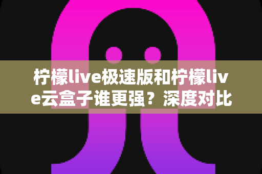 柠檬live极速版和柠檬live云盒子谁更强？深度对比评测帮你选对工具