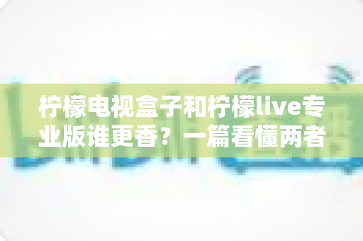 柠檬电视盒子和柠檬live专业版谁更香?一篇看懂两者差异的深度对比指南 柠檬电视盒子和柠檬live专业版谁更香?一篇看懂两者差异的深度对比指南