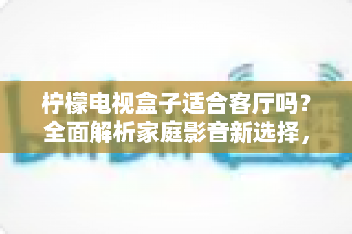 柠檬电视盒子适合客厅吗？全面解析家庭影音新选择，看完再决定！