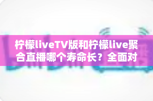 柠檬liveTV版和柠檬live聚合直播哪个寿命长?全面对比分析与实用选择指南 柠檬liveTV版和柠檬live聚合直播哪个寿命长?全面对比分析与实用选择指南