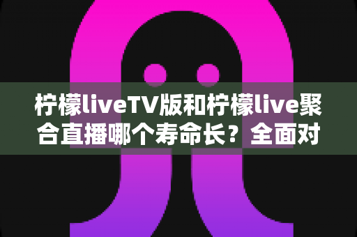 柠檬liveTV版和柠檬live聚合直播哪个寿命长？全面对比分析与实用选择指南