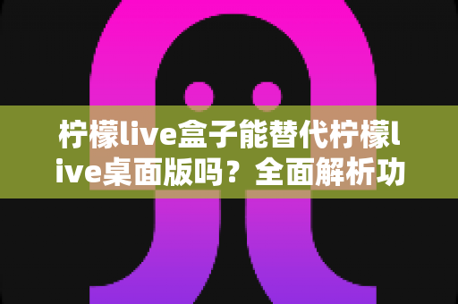 柠檬live盒子能替代柠檬live桌面版吗？全面解析功能差异与适用场景指南