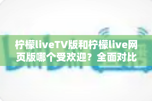 柠檬liveTV版和柠檬live网页版哪个受欢迎?全面对比分析与使用指南 柠檬liveTV版和柠檬live网页版哪个受欢迎?全面对比分析与使用指南