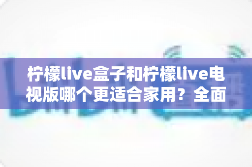 柠檬live盒子和柠檬live电视版哪个更适合家用？全面深度对比解析与家庭选购指南