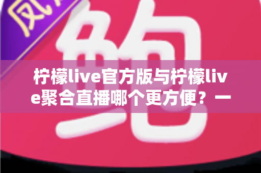 柠檬live官方版与柠檬live聚合直播哪个更方便?一站式深度评测帮你做出明智选择 柠檬live官方版与柠檬live聚合直播哪个更方便?一站式深度评测帮你做出明智选择