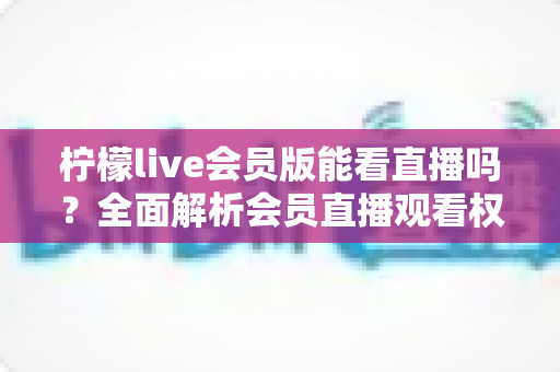 柠檬live会员版能看直播吗?全面解析会员直播观看权限与实用指南 柠檬live会员版能看直播吗?全面解析会员直播观看权限与实用指南