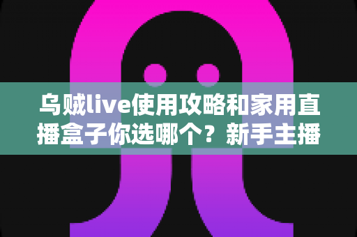 乌贼live使用攻略和家用直播盒子你选哪个？新手主播必看的完整选购指南