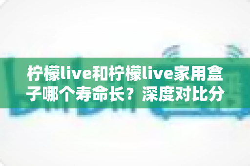柠檬live和柠檬live家用盒子哪个寿命长?深度对比分析与使用指南全解析 柠檬live和柠檬live家用盒子哪个寿命长?深度对比分析与使用指南全解析