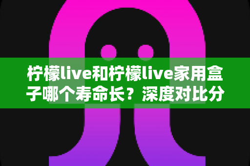 柠檬live和柠檬live家用盒子哪个寿命长?深度对比分析与使用指南全解析 柠檬live和柠檬live家用盒子哪个寿命长?深度对比分析与使用指南全解析