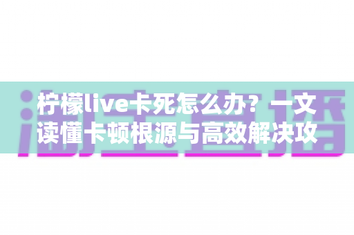 柠檬live卡死怎么办？一文读懂卡顿根源与高效解决攻略