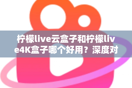 柠檬live云盒子和柠檬live4K盒子哪个好用？深度对比帮你选对不踩坑