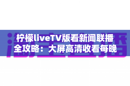 柠檬liveTV版看新闻联播全攻略：大屏高清收看每晚时政直播的安装教程、优化技巧与安全指南
