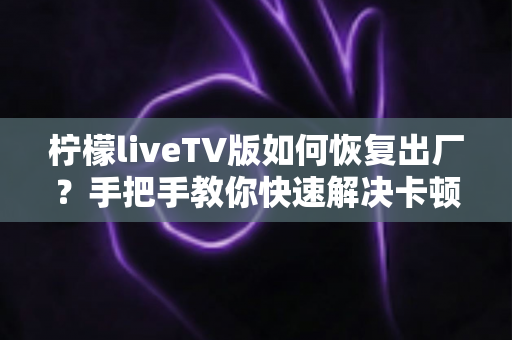柠檬liveTV版如何恢复出厂?手把手教你快速解决卡顿与故障的完整实用指南 柠檬liveTV版如何恢复出厂?手把手教你快速解决卡顿与故障的完整实用指南