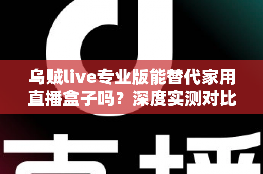 乌贼live专业版能替代家用直播盒子吗？深度实测对比与选购指南全解析