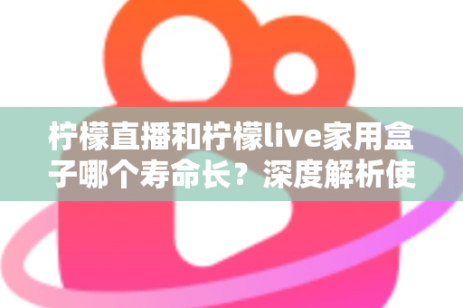 柠檬直播和柠檬live家用盒子哪个寿命长？深度解析使用寿命差异与延长秘诀