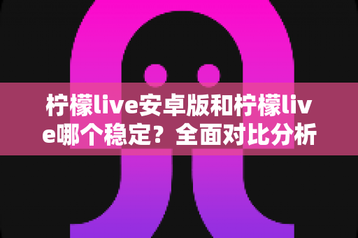 柠檬live安卓版和柠檬live哪个稳定？全面对比分析与稳定性选择指南