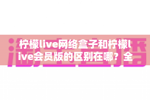 柠檬live网络盒子和柠檬live会员版的区别在哪?全方位对比解析助你选对不踩坑 柠檬live网络盒子和柠檬live会员版的区别在哪?全方位对比解析助你选对不踩坑
