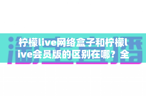 柠檬live网络盒子和柠檬live会员版的区别在哪？全方位对比解析助你选对不踩坑