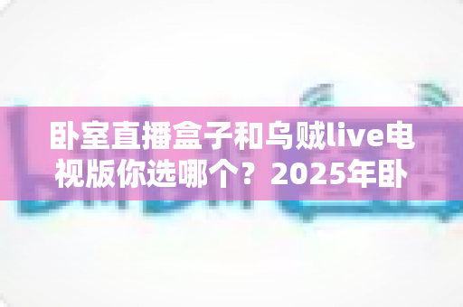 卧室直播盒子和乌贼live电视版你选哪个?2025年卧室观影方案深度对比与选购指南 卧室直播盒子和乌贼live电视版你选哪个?2025年卧室观影方案深度对比与选购指南