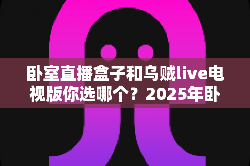 卧室直播盒子和乌贼live电视版你选哪个?2025年卧室观影方案深度对比与选购指南 卧室直播盒子和乌贼live电视版你选哪个?2025年卧室观影方案深度对比与选购指南