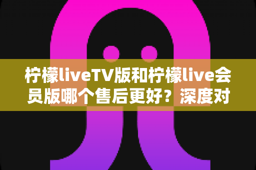 柠檬liveTV版和柠檬live会员版哪个售后更好?深度对比解析与选择指南 柠檬liveTV版和柠檬live会员版哪个售后更好?深度对比解析与选择指南