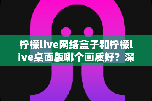 柠檬live网络盒子和柠檬live桌面版哪个画质好?深度对比测评帮你选对设备 柠檬live网络盒子和柠檬live桌面版哪个画质好?深度对比测评帮你选对设备
