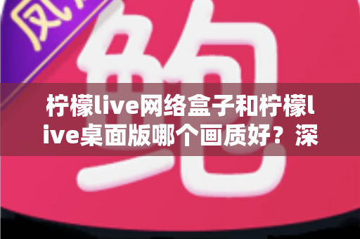 柠檬live网络盒子和柠檬live桌面版哪个画质好?深度对比测评帮你选对设备 柠檬live网络盒子和柠檬live桌面版哪个画质好?深度对比测评帮你选对设备
