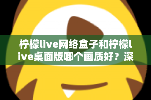 柠檬live网络盒子和柠檬live桌面版哪个画质好？深度对比测评帮你选对设备