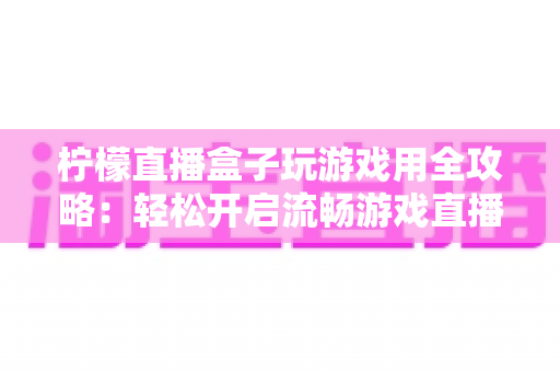 柠檬直播盒子玩游戏用全攻略：轻松开启流畅游戏直播新时代