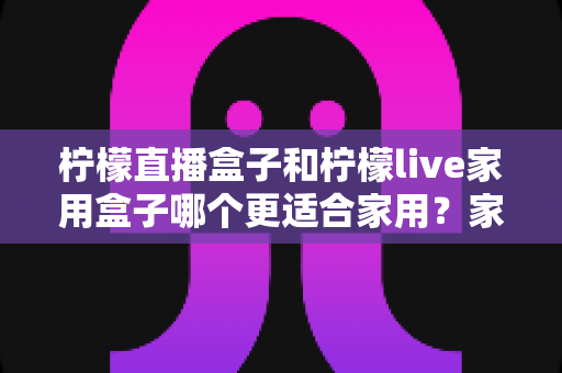 柠檬直播盒子和柠檬live家用盒子哪个更适合家用?家庭用户选购深度评测指南 柠檬直播盒子和柠檬live家用盒子哪个更适合家用?家庭用户选购深度评测指南