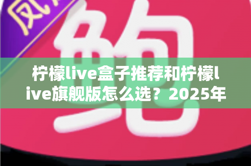 柠檬live盒子推荐和柠檬live旗舰版怎么选？2025年最全选购指南，帮你避开所有坑