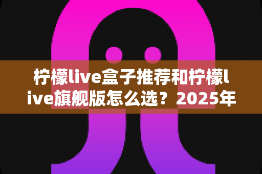 柠檬live盒子推荐和柠檬live旗舰版怎么选？2025年最全选购指南，帮你避开所有坑