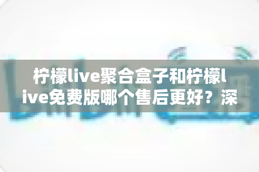 柠檬live聚合盒子和柠檬live免费版哪个售后更好？深度对比分析与选购全指南