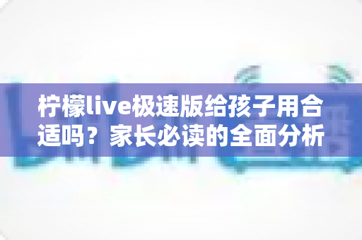 柠檬live极速版给孩子用合适吗？家长必读的全面分析与使用指南